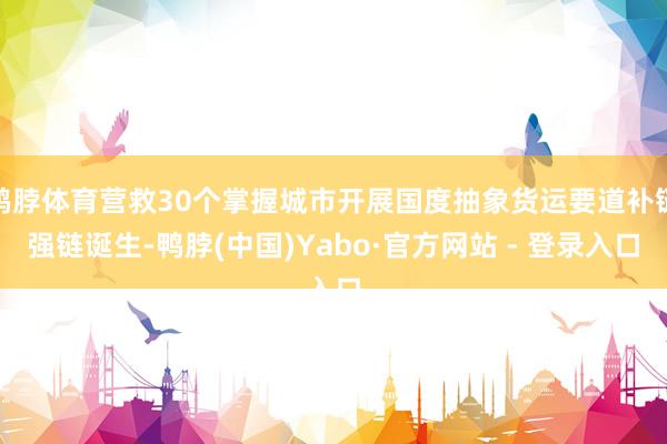 鸭脖体育营救30个掌握城市开展国度抽象货运要道补链强链诞生-鸭脖(中国)Yabo·官方网站 - 登录入口