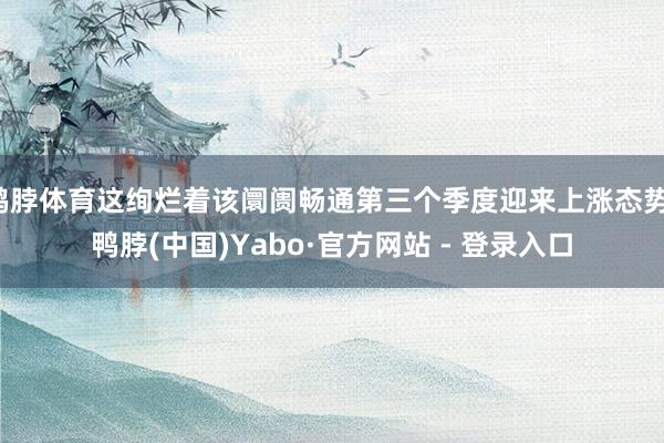 鸭脖体育这绚烂着该阛阓畅通第三个季度迎来上涨态势-鸭脖(中国)Yabo·官方网站 - 登录入口