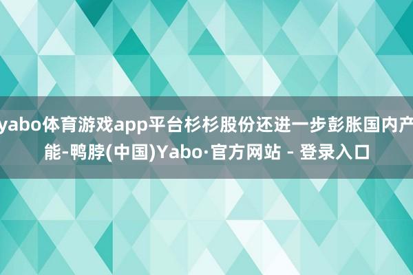 yabo体育游戏app平台杉杉股份还进一步彭胀国内产能-鸭脖(中国)Yabo·官方网站 - 登录入口