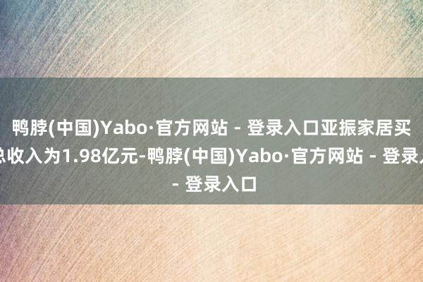 鸭脖(中国)Yabo·官方网站 - 登录入口亚振家居买卖总收入为1.98亿元-鸭脖(中国)Yabo·官方网站 - 登录入口