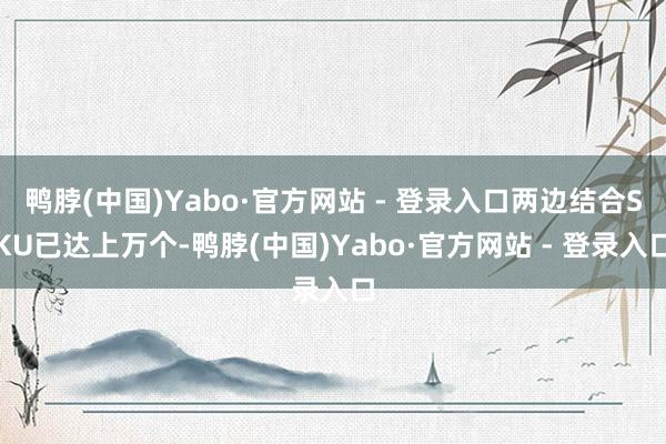 鸭脖(中国)Yabo·官方网站 - 登录入口两边结合SKU已达上万个-鸭脖(中国)Yabo·官方网站 - 登录入口