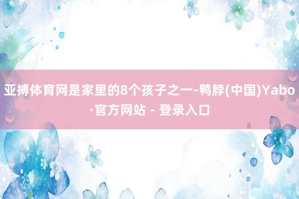 亚搏体育网是家里的8个孩子之一-鸭脖(中国)Yabo·官方网站 - 登录入口