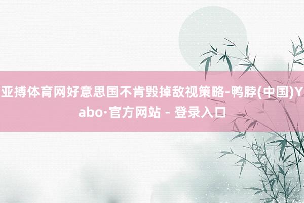 亚搏体育网好意思国不肯毁掉敌视策略-鸭脖(中国)Yabo·官方网站 - 登录入口