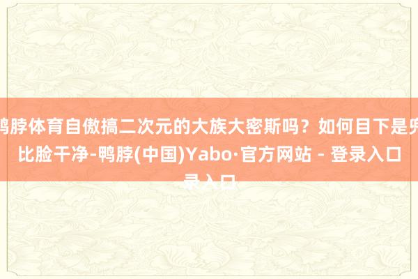 鸭脖体育自傲搞二次元的大族大密斯吗？如何目下是兜比脸干净-鸭脖(中国)Yabo·官方网站 - 登录入口