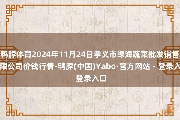 鸭脖体育2024年11月24日孝义市绿海蔬菜批发销售有限公司价钱行情-鸭脖(中国)Yabo·官方网站 - 登录入口