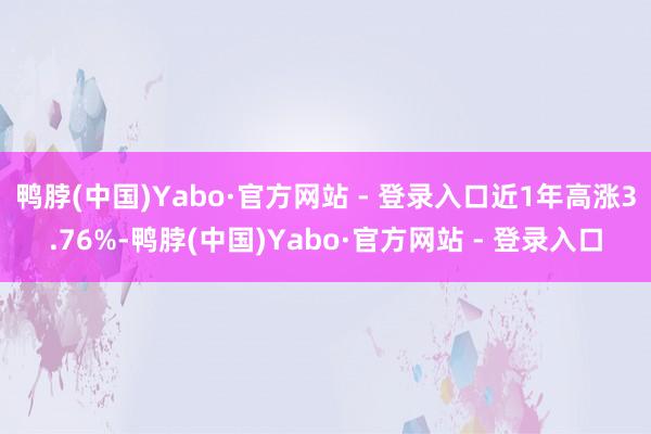 鸭脖(中国)Yabo·官方网站 - 登录入口近1年高涨3.76%-鸭脖(中国)Yabo·官方网站 - 登录入口