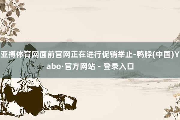 亚搏体育网面前官网正在进行促销举止-鸭脖(中国)Yabo·官方网站 - 登录入口