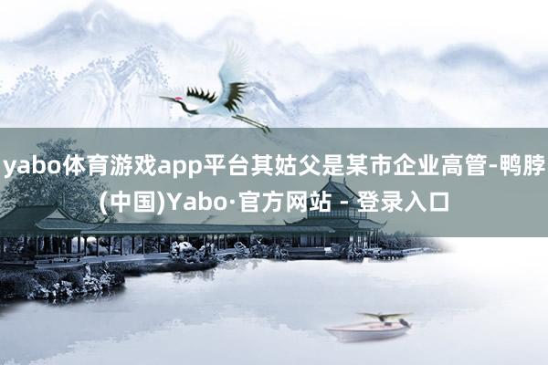 yabo体育游戏app平台其姑父是某市企业高管-鸭脖(中国)Yabo·官方网站 - 登录入口