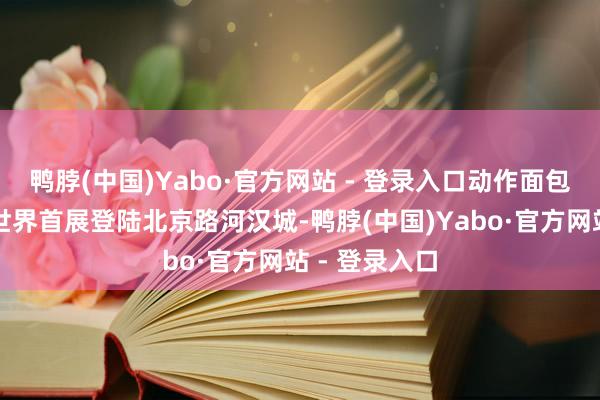 鸭脖(中国)Yabo·官方网站 - 登录入口动作面包超东说念主世界首展登陆北京路河汉城-鸭脖(中国)Yabo·官方网站 - 登录入口