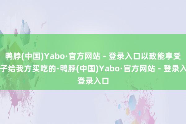 鸭脖(中国)Yabo·官方网站 - 登录入口以致能享受孩子给我方买吃的-鸭脖(中国)Yabo·官方网站 - 登录入口