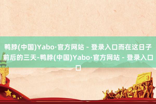鸭脖(中国)Yabo·官方网站 - 登录入口而在这日子前后的三天-鸭脖(中国)Yabo·官方网站 - 登录入口