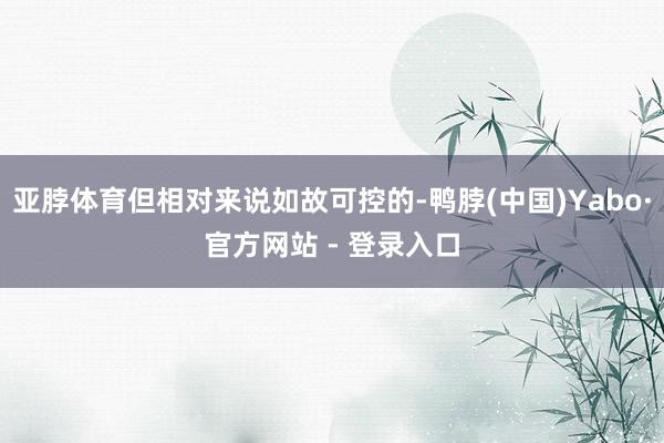 亚脖体育但相对来说如故可控的-鸭脖(中国)Yabo·官方网站 - 登录入口