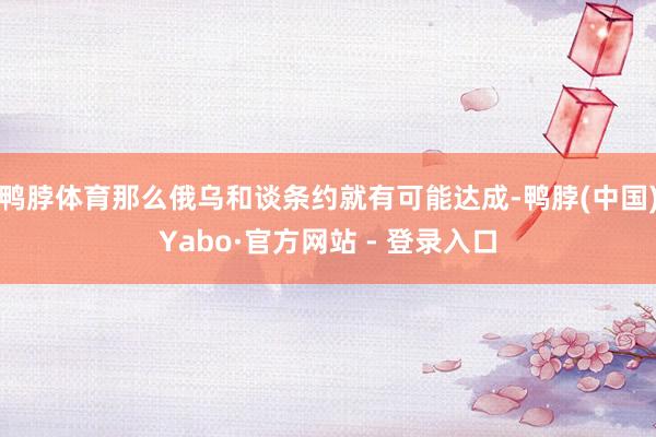 鸭脖体育那么俄乌和谈条约就有可能达成-鸭脖(中国)Yabo·官方网站 - 登录入口