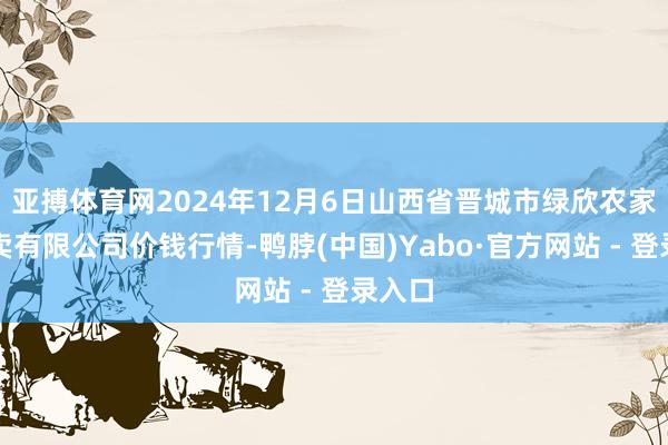 亚搏体育网2024年12月6日山西省晋城市绿欣农家具买卖有限公司价钱行情-鸭脖(中国)Yabo·官方网站 - 登录入口