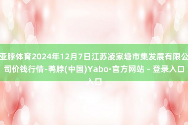 亚脖体育2024年12月7日江苏凌家塘市集发展有限公司价钱行情-鸭脖(中国)Yabo·官方网站 - 登录入口