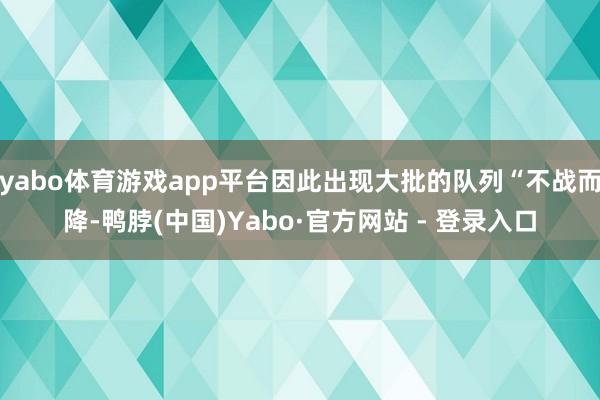 yabo体育游戏app平台因此出现大批的队列“不战而降-鸭脖(中国)Yabo·官方网站 - 登录入口