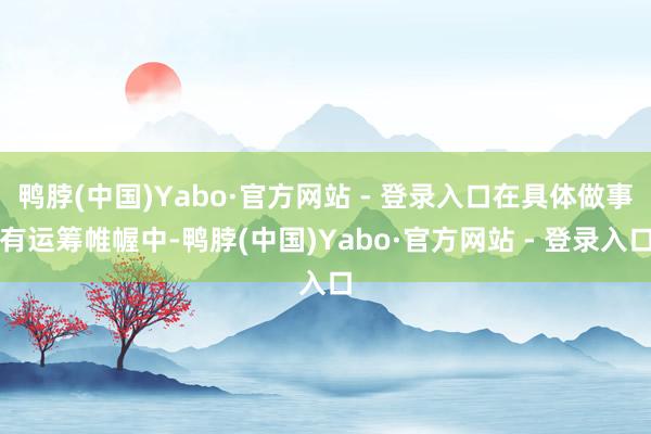 鸭脖(中国)Yabo·官方网站 - 登录入口在具体做事有运筹帷幄中-鸭脖(中国)Yabo·官方网站 - 登录入口