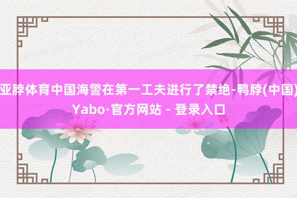 亚脖体育中国海警在第一工夫进行了禁绝-鸭脖(中国)Yabo·官方网站 - 登录入口