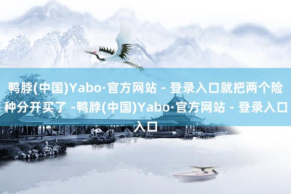 鸭脖(中国)Yabo·官方网站 - 登录入口就把两个险种分开买了 -鸭脖(中国)Yabo·官方网站 - 登录入口