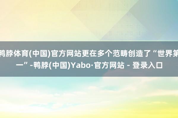 鸭脖体育(中国)官方网站更在多个范畴创造了“世界第一”-鸭脖(中国)Yabo·官方网站 - 登录入口