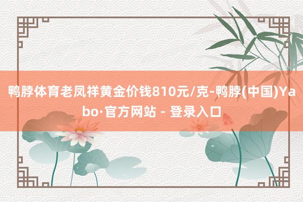 鸭脖体育老凤祥黄金价钱810元/克-鸭脖(中国)Yabo·官方网站 - 登录入口
