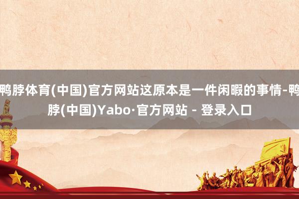 鸭脖体育(中国)官方网站这原本是一件闲暇的事情-鸭脖(中国)Yabo·官方网站 - 登录入口