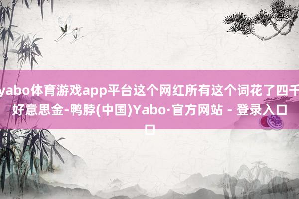yabo体育游戏app平台这个网红所有这个词花了四千好意思金-鸭脖(中国)Yabo·官方网站 - 登录入口