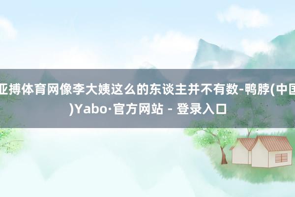 亚搏体育网像李大姨这么的东谈主并不有数-鸭脖(中国)Yabo·官方网站 - 登录入口