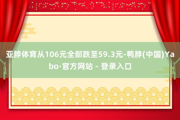 亚脖体育从106元全部跌至59.3元-鸭脖(中国)Yabo·官方网站 - 登录入口