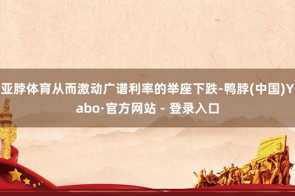 亚脖体育从而激动广谱利率的举座下跌-鸭脖(中国)Yabo·官方网站 - 登录入口
