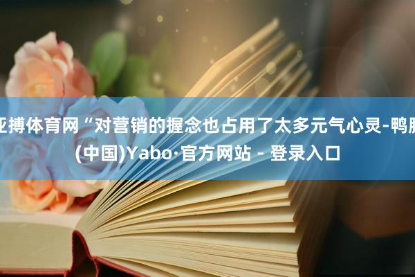 亚搏体育网“对营销的握念也占用了太多元气心灵-鸭脖(中国)Yabo·官方网站 - 登录入口