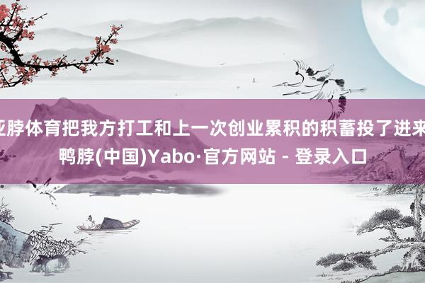 亚脖体育把我方打工和上一次创业累积的积蓄投了进来-鸭脖(中国)Yabo·官方网站 - 登录入口