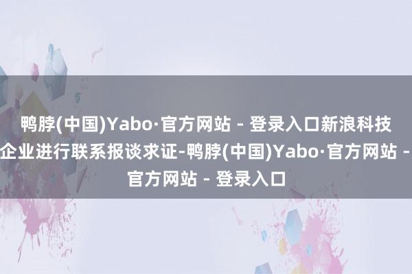 鸭脖(中国)Yabo·官方网站 - 登录入口新浪科技研讨对应企业进行联系报谈求证-鸭脖(中国)Yabo·官方网站 - 登录入口
