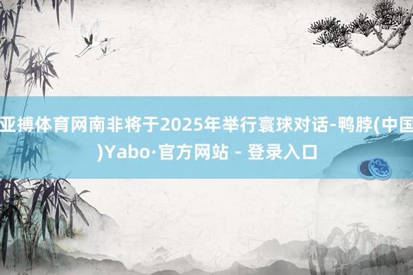 亚搏体育网南非将于2025年举行寰球对话-鸭脖(中国)Yabo·官方网站 - 登录入口