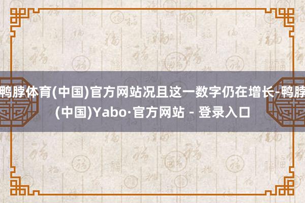 鸭脖体育(中国)官方网站况且这一数字仍在增长-鸭脖(中国)Yabo·官方网站 - 登录入口