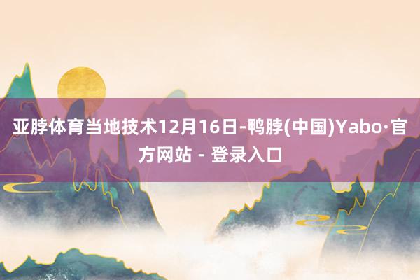 亚脖体育当地技术12月16日-鸭脖(中国)Yabo·官方网站 - 登录入口