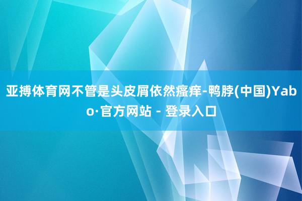 亚搏体育网不管是头皮屑依然瘙痒-鸭脖(中国)Yabo·官方网站 - 登录入口