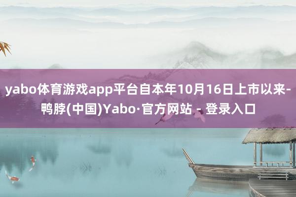 yabo体育游戏app平台自本年10月16日上市以来-鸭脖(中国)Yabo·官方网站 - 登录入口