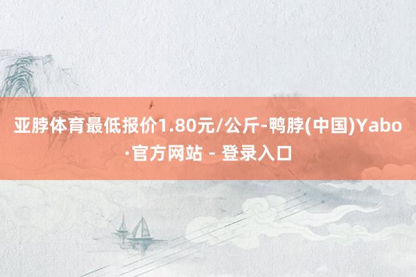 亚脖体育最低报价1.80元/公斤-鸭脖(中国)Yabo·官方网站 - 登录入口