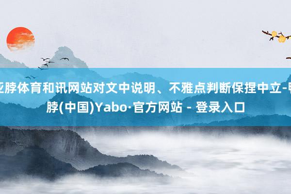 亚脖体育和讯网站对文中说明、不雅点判断保捏中立-鸭脖(中国)Yabo·官方网站 - 登录入口