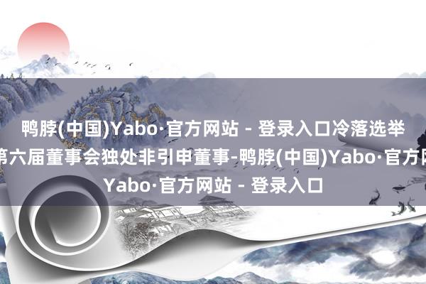鸭脖(中国)Yabo·官方网站 - 登录入口冷落选举欧阳勇为该行第六届董事会独处非引申董事-鸭脖(中国)Yabo·官方网站 - 登录入口
