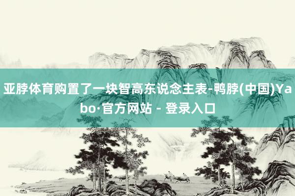 亚脖体育购置了一块智高东说念主表-鸭脖(中国)Yabo·官方网站 - 登录入口