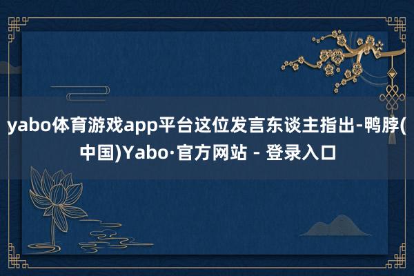 yabo体育游戏app平台　　这位发言东谈主指出-鸭脖(中国)Yabo·官方网站 - 登录入口