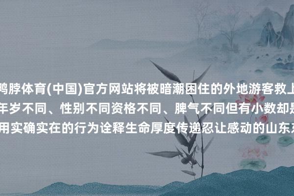 鸭脖体育(中国)官方网站将被暗潮困住的外地游客救上岸　　……　　固然他们年岁不同、性别不同　　资格不同、脾气不同　　但有小数却是相易的　　他们都是　　用实确实在的行为　　诠释生命厚度　　传递忍让感动的山东东说念主　　（海报新闻裁剪 邓玉莉 详尽新华社、东说念主民日报、央视新闻、山东宣传、众人新闻、海报新闻、闪电新闻、济南时报、半岛新闻、青岛晚报等）					-鸭脖(中国)Yabo·官方网站 - 登