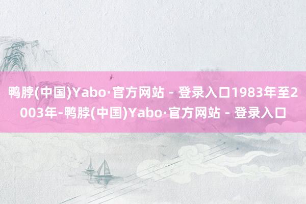 鸭脖(中国)Yabo·官方网站 - 登录入口1983年至2003年-鸭脖(中国)Yabo·官方网站 - 登录入口