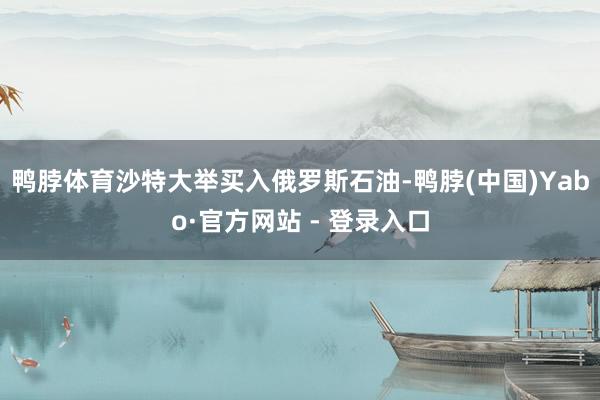 鸭脖体育沙特大举买入俄罗斯石油-鸭脖(中国)Yabo·官方网站 - 登录入口