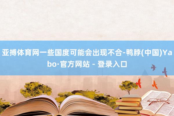 亚搏体育网一些国度可能会出现不合-鸭脖(中国)Yabo·官方网站 - 登录入口