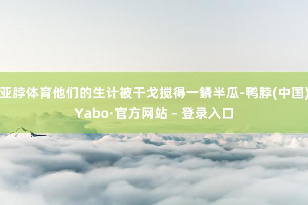 亚脖体育他们的生计被干戈搅得一鳞半瓜-鸭脖(中国)Yabo·官方网站 - 登录入口