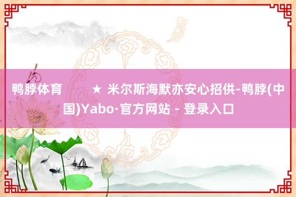 鸭脖体育        ★ 米尔斯海默亦安心招供-鸭脖(中国)Yabo·官方网站 - 登录入口