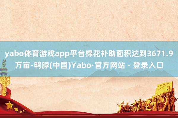 yabo体育游戏app平台棉花补助面积达到3671.9万亩-鸭脖(中国)Yabo·官方网站 - 登录入口